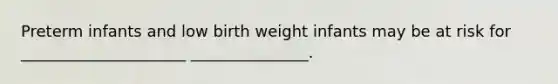 Preterm infants and low birth weight infants may be at risk for _____________________ _______________.