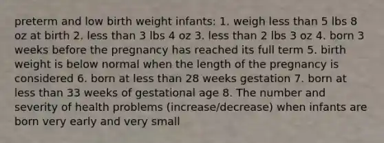 preterm and low birth weight infants: 1. weigh less than 5 lbs 8 oz at birth 2. less than 3 lbs 4 oz 3. less than 2 lbs 3 oz 4. born 3 weeks before the pregnancy has reached its full term 5. birth weight is below normal when the length of the pregnancy is considered 6. born at less than 28 weeks gestation 7. born at less than 33 weeks of gestational age 8. The number and severity of health problems (increase/decrease) when infants are born very early and very small