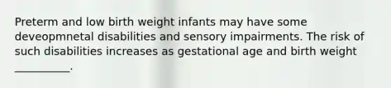 Preterm and low birth weight infants may have some deveopmnetal disabilities and sensory impairments. The risk of such disabilities increases as gestational age and birth weight __________.