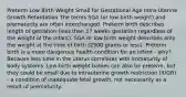 Preterm Low Birth Weight Small for Gestational Age Intra-Uterine Growth Retardation The terms SGA (or low birth weight) and prematurity are often interchanged. Preterm birth describes length of gestation (less than 37 weeks gestation regardless of the weight of the infant). SGA or low birth weight describes only the weight at the time of birth (2500 grams or less). Preterm birth is a more dangerous health condition for an infant - why? Because less time in the uterus correlates with immaturity of body systems. Low-birth weight babies can also be preterm, but they could be small due to intrauterine growth restriction (IUGR) - a condition of inadequate fetal growth, not necessarily as a result of prematurity.