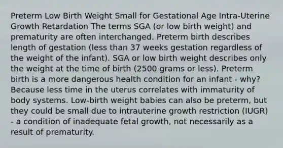 Preterm Low Birth Weight Small for Gestational Age Intra-Uterine Growth Retardation The terms SGA (or low birth weight) and prematurity are often interchanged. Preterm birth describes length of gestation (less than 37 weeks gestation regardless of the weight of the infant). SGA or low birth weight describes only the weight at the time of birth (2500 grams or less). Preterm birth is a more dangerous health condition for an infant - why? Because less time in the uterus correlates with immaturity of body systems. Low-birth weight babies can also be preterm, but they could be small due to intrauterine growth restriction (IUGR) - a condition of inadequate fetal growth, not necessarily as a result of prematurity.