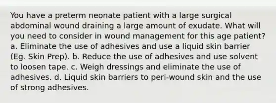 You have a preterm neonate patient with a large surgical abdominal wound draining a large amount of exudate. What will you need to consider in wound management for this age patient? a. Eliminate the use of adhesives and use a liquid skin barrier (Eg. Skin Prep). b. Reduce the use of adhesives and use solvent to loosen tape. c. Weigh dressings and eliminate the use of adhesives. d. Liquid skin barriers to peri-wound skin and the use of strong adhesives.