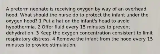 A preterm neonate is receiving oxygen by way of an overhead hood. What should the nurse do to protect the infant under the oxygen hood? 1 Put a hat on the infant's head to avoid hypothermia. 2 Offer fluid every 15 minutes to prevent dehydration. 3 Keep the oxygen concentration consistent to limit respiratory distress. 4 Remove the infant from the hood every 15 minutes to provide stimulation.