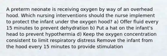 A preterm neonate is receiving oxygen by way of an overhead hood. Which nursing interventions should the nurse implement to protect the infant under the oxygen hood? a) Offer fluid every 15 minutes to prevent dehydration b) Put a hat on the infant's head to prevent hypothermia d) Keep the oxygen concentration consistent to limit respiratory distress Remove the infant from the hood every 15 minutes to provide stimulation