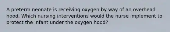 A preterm neonate is receiving oxygen by way of an overhead hood. Which nursing interventions would the nurse implement to protect the infant under the oxygen hood?