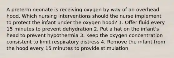 A preterm neonate is receiving oxygen by way of an overhead hood. Which nursing interventions should the nurse implement to protect the infant under the oxygen hood? 1. Offer fluid every 15 minutes to prevent dehydration 2. Put a hat on the infant's head to prevent hypothermia 3. Keep the oxygen concentration consistent to limit respiratory distress 4. Remove the infant from the hood every 15 minutes to provide stimulation