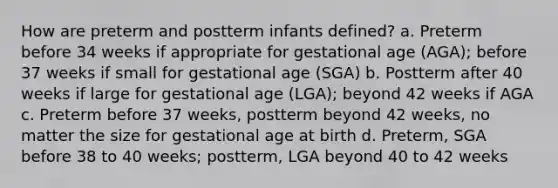 How are preterm and postterm infants defined? a. Preterm before 34 weeks if appropriate for gestational age (AGA); before 37 weeks if small for gestational age (SGA) b. Postterm after 40 weeks if large for gestational age (LGA); beyond 42 weeks if AGA c. Preterm before 37 weeks, postterm beyond 42 weeks, no matter the size for gestational age at birth d. Preterm, SGA before 38 to 40 weeks; postterm, LGA beyond 40 to 42 weeks