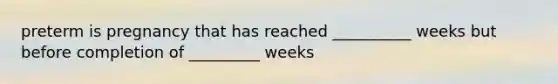 preterm is pregnancy that has reached __________ weeks but before completion of _________ weeks
