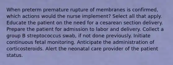 When preterm premature rupture of membranes is confirmed, which actions would the nurse implement? Select all that apply. Educate the patient on the need for a cesarean section delivery. Prepare the patient for admission to labor and delivery. Collect a group B streptococcus swab, if not done previously. Initiate continuous fetal monitoring. Anticipate the administration of corticosteroids. Alert the neonatal care provider of the patient status.