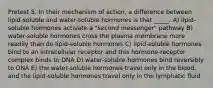 Pretest 5. In their mechanism of action, a difference between lipid-soluble and water-soluble hormones is that _____. A) lipid-soluble hormones activate a "second messenger" pathway B) water-soluble hormones cross the plasma membrane more readily than do lipid-soluble hormones C) lipid-soluble hormones bind to an intracellular receptor and this hormone-receptor complex binds to DNA D) water-soluble hormones bind reversibly to DNA E) the water-soluble hormones travel only in the blood, and the lipid-soluble hormones travel only in the lymphatic fluid