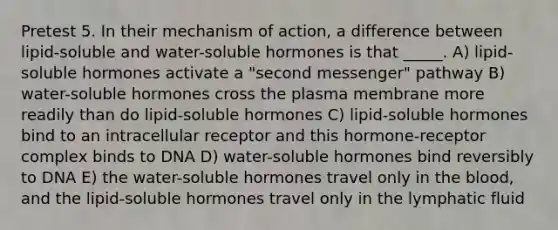 Pretest 5. In their mechanism of action, a difference between lipid-soluble and water-soluble hormones is that _____. A) lipid-soluble hormones activate a "second messenger" pathway B) water-soluble hormones cross the plasma membrane more readily than do lipid-soluble hormones C) lipid-soluble hormones bind to an intracellular receptor and this hormone-receptor complex binds to DNA D) water-soluble hormones bind reversibly to DNA E) the water-soluble hormones travel only in the blood, and the lipid-soluble hormones travel only in the lymphatic fluid