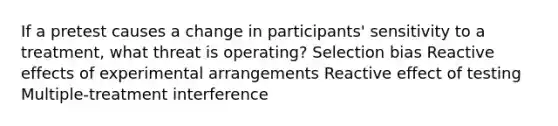 If a pretest causes a change in participants' sensitivity to a treatment, what threat is operating? Selection bias Reactive effects of experimental arrangements Reactive effect of testing Multiple-treatment interference