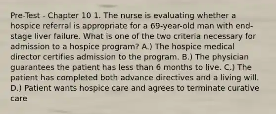 Pre-Test - Chapter 10 1. The nurse is evaluating whether a hospice referral is appropriate for a 69-year-old man with end-stage liver failure. What is one of the two criteria necessary for admission to a hospice program? A.) The hospice medical director certifies admission to the program. B.) The physician guarantees the patient has less than 6 months to live. C.) The patient has completed both advance directives and a living will. D.) Patient wants hospice care and agrees to terminate curative care