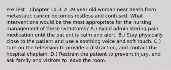 Pre-Test - Chapter 10 3. A 39-year-old woman near death from metastatic cancer becomes restless and confused. What interventions would be the most appropriate for the nursing management of these symptoms? A.) Avoid administering pain medication until the patient is calm and alert. B.) Stay physically close to the patient and use a soothing voice and soft touch. C.) Turn on the television to provide a distraction, and contact the hospital chaplain. D.) Restrain the patient to prevent injury, and ask family and visitors to leave the room.