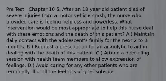 Pre-Test - Chapter 10 5. After an 18-year-old patient died of severe injuries from a motor vehicle crash, the nurse who provided care is feeling helpless and powerless. What intervention would be most appropriate to help this nurse deal with these emotions and the death of this patient? A.) Maintain daily contact with the adolescent's family for the next 2 to 3 months. B.) Request a prescription for an anxiolytic to aid in dealing with the death of this patient. C.) Attend a debriefing session with health team members to allow expression of feelings. D.) Avoid caring for any other patients who are terminally ill until the feelings of grief subside.