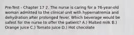 Pre-Test - Chapter 17 2. The nurse is caring for a 76-year-old woman admitted to the clinical unit with hypernatremia and dehydration after prolonged fever. Which beverage would be safest for the nurse to offer the patient? A.) Malted milk B.) Orange juice C.) Tomato juice D.) Hot chocolate