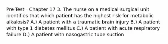 Pre-Test - Chapter 17 3. The nurse on a medical-surgical unit identifies that which patient has the highest risk for metabolic alkalosis? A.) A patient with a traumatic brain injury B.) A patient with type 1 diabetes mellitus C.) A patient with acute respiratory failure D.) A patient with nasogastric tube suction