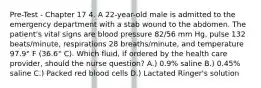 Pre-Test - Chapter 17 4. A 22-year-old male is admitted to the emergency department with a stab wound to the abdomen. The patient's vital signs are blood pressure 82/56 mm Hg, pulse 132 beats/minute, respirations 28 breaths/minute, and temperature 97.9° F (36.6° C). Which fluid, if ordered by the health care provider, should the nurse question? A.) 0.9% saline B.) 0.45% saline C.) Packed red blood cells D.) Lactated Ringer's solution