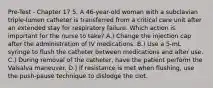 Pre-Test - Chapter 17 5. A 46-year-old woman with a subclavian triple-lumen catheter is transferred from a critical care unit after an extended stay for respiratory failure. Which action is important for the nurse to take? A.) Change the injection cap after the administration of IV medications. B.) Use a 5-mL syringe to flush the catheter between medications and after use. C.) During removal of the catheter, have the patient perform the Valsalva maneuver. D.) If resistance is met when flushing, use the push-pause technique to dislodge the clot.