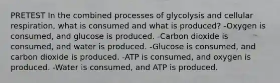 PRETEST In the combined processes of glycolysis and <a href='https://www.questionai.com/knowledge/k1IqNYBAJw-cellular-respiration' class='anchor-knowledge'>cellular respiration</a>, what is consumed and what is produced? -Oxygen is consumed, and glucose is produced. -Carbon dioxide is consumed, and water is produced. -Glucose is consumed, and carbon dioxide is produced. -ATP is consumed, and oxygen is produced. -Water is consumed, and ATP is produced.