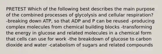 PRETEST Which of the following best describes the main purpose of the combined processes of glycolysis and cellular respiration? -breaking down ATP, so that ADP and P can be reused -producing complex molecules from chemical building blocks -transforming the energy in glucose and related molecules in a chemical form that cells can use for work -the breakdown of glucose to carbon dioxide and water -catabolism of sugars and related compounds