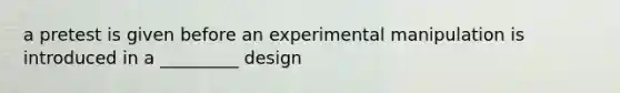 a pretest is given before an experimental manipulation is introduced in a _________ design