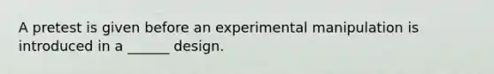 A pretest is given before an experimental manipulation is introduced in a ______ design.