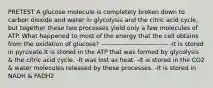 PRETEST A glucose molecule is completely broken down to carbon dioxide and water in glycolysis and the citric acid cycle, but together these two processes yield only a few molecules of ATP. What happened to most of the energy that the cell obtains from the oxidation of glucose? ------------------------------- -It is stored in pyruvate.It is stored in the ATP that was formed by glycolysis & the citric acid cycle. -It was lost as heat. -It is stored in the CO2 & water molecules released by these processes. -It is stored in NADH & FADH2