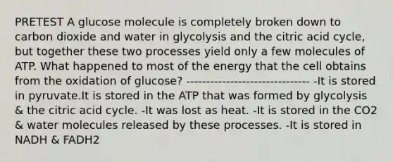 PRETEST A glucose molecule is completely broken down to carbon dioxide and water in glycolysis and the citric acid cycle, but together these two processes yield only a few molecules of ATP. What happened to most of the energy that the cell obtains from the oxidation of glucose? ------------------------------- -It is stored in pyruvate.It is stored in the ATP that was formed by glycolysis & the citric acid cycle. -It was lost as heat. -It is stored in the CO2 & water molecules released by these processes. -It is stored in NADH & FADH2