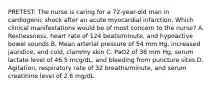 PRETEST: The nurse is caring for a 72-year-old man in cardiogenic shock after an acute myocardial infarction. Which clinical manifestations would be of most concern to the nurse? A. Restlessness, heart rate of 124 beats/minute, and hypoactive bowel sounds B. Mean arterial pressure of 54 mm Hg, increased jaundice, and cold, clammy skin C. PaO2 of 38 mm Hg, serum lactate level of 46.5 mcg/dL, and bleeding from puncture sites D. Agitation, respiratory rate of 32 breaths/minute, and serum creatinine level of 2.6 mg/dL