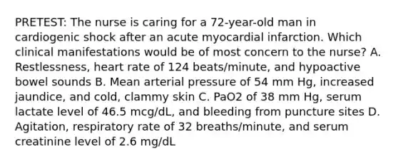 PRETEST: The nurse is caring for a 72-year-old man in cardiogenic shock after an acute myocardial infarction. Which clinical manifestations would be of most concern to the nurse? A. Restlessness, heart rate of 124 beats/minute, and hypoactive bowel sounds B. Mean arterial pressure of 54 mm Hg, increased jaundice, and cold, clammy skin C. PaO2 of 38 mm Hg, serum lactate level of 46.5 mcg/dL, and bleeding from puncture sites D. Agitation, respiratory rate of 32 breaths/minute, and serum creatinine level of 2.6 mg/dL