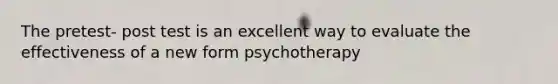 The pretest- post test is an excellent way to evaluate the effectiveness of a new form psychotherapy