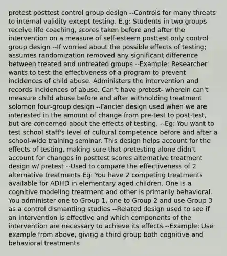 pretest posttest control group design --Controls for many threats to internal validity except testing. E.g: Students in two groups receive life coaching, scores taken before and after the intervention on a measure of self-esteem posttest only control group design --If worried about the possible effects of testing; assumes randomization removed any significant difference between treated and untreated groups --Example: Researcher wants to test the effectiveness of a program to prevent incidences of child abuse. Administers the intervention and records incidences of abuse. Can't have pretest- wherein can't measure child abuse before and after withholding treatment solomon four-group design --Fancier design used when we are interested in the amount of change from pre-test to post-test, but are concerned about the effects of testing. --Eg: You want to test school staff's level of cultural competence before and after a school-wide training seminar. This design helps account for the effects of testing, making sure that pretesting alone didn't account for changes in posttest scores alternative treatment design w/ pretest --Used to compare the effectiveness of 2 alternative treatments Eg: You have 2 competing treatments available for ADHD in elementary aged children. One is a cognitive modeling treatment and other is primarily behavioral. You administer one to Group 1, one to Group 2 and use Group 3 as a control dismantling studies --Related design used to see if an intervention is effective and which components of the intervention are necessary to achieve its effects --Example: Use example from above, giving a third group both cognitive and behavioral treatments