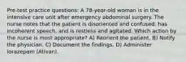 Pre-test practice questions: A 78-year-old woman is in the intensive care unit after emergency abdominal surgery. The nurse notes that the patient is disoriented and confused, has incoherent speech, and is restless and agitated. Which action by the nurse is most appropriate? A) Reorient the patient. B) Notify the physician. C) Document the findings. D) Administer lorazepam (Ativan).