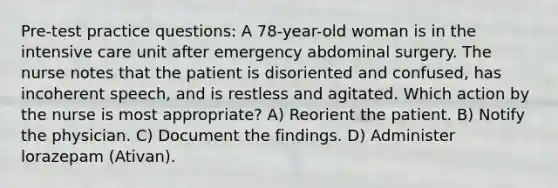 Pre-test practice questions: A 78-year-old woman is in the intensive care unit after emergency abdominal surgery. The nurse notes that the patient is disoriented and confused, has incoherent speech, and is restless and agitated. Which action by the nurse is most appropriate? A) Reorient the patient. B) Notify the physician. C) Document the findings. D) Administer lorazepam (Ativan).