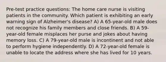 Pre-test practice questions: The home care nurse is visiting patients in the community. Which patient is exhibiting an early warning sign of Alzheimer's disease? A) A 65-year-old male does not recognize his family members and close friends. B) A 59-year-old female misplaces her purse and jokes about having memory loss. C) A 79-year-old male is incontinent and not able to perform hygiene independently. D) A 72-year-old female is unable to locate the address where she has lived for 10 years.