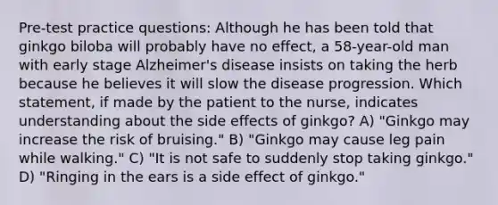 Pre-test practice questions: Although he has been told that ginkgo biloba will probably have no effect, a 58-year-old man with early stage Alzheimer's disease insists on taking the herb because he believes it will slow the disease progression. Which statement, if made by the patient to the nurse, indicates understanding about the side effects of ginkgo? A) "Ginkgo may increase the risk of bruising." B) "Ginkgo may cause leg pain while walking." C) "It is not safe to suddenly stop taking ginkgo." D) "Ringing in the ears is a side effect of ginkgo."