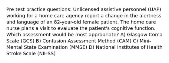 Pre-test practice questions: Unlicensed assistive personnel (UAP) working for a home care agency report a change in the alertness and language of an 82-year-old female patient. The home care nurse plans a visit to evaluate the patient's cognitive function. Which assessment would be most appropriate? A) Glasgow Coma Scale (GCS) B) Confusion Assessment Method (CAM) C) Mini-Mental State Examination (MMSE) D) National Institutes of Health Stroke Scale (NIHSS)