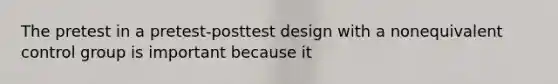 The pretest in a pretest-posttest design with a nonequivalent control group is important because it