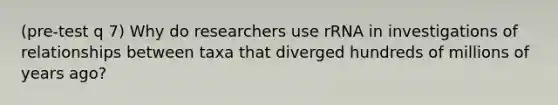 (pre-test q 7) Why do researchers use rRNA in investigations of relationships between taxa that diverged hundreds of millions of years ago?