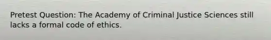 Pretest Question: The Academy of Criminal Justice Sciences still lacks a formal code of ethics.