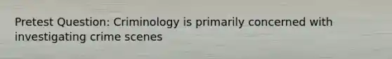 Pretest Question: Criminology is primarily concerned with investigating crime scenes