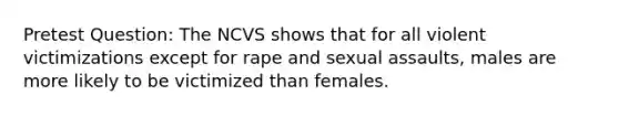 Pretest Question: The NCVS shows that for all violent victimizations except for rape and sexual assaults, males are more likely to be victimized than females.