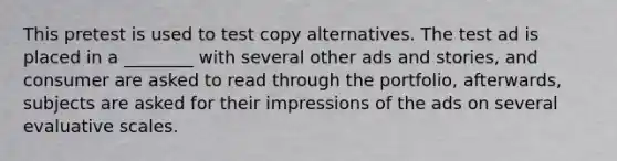 This pretest is used to test copy alternatives. The test ad is placed in a ________ with several other ads and stories, and consumer are asked to read through the portfolio, afterwards, subjects are asked for their impressions of the ads on several evaluative scales.