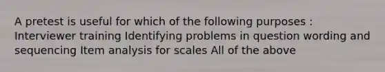 A pretest is useful for which of the following purposes : Interviewer training Identifying problems in question wording and sequencing Item analysis for scales All of the above