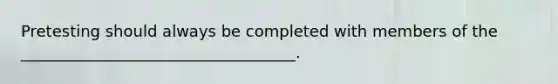 Pretesting should always be completed with members of the ___________________________________.