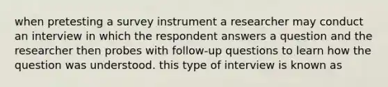 when pretesting a survey instrument a researcher may conduct an interview in which the respondent answers a question and the researcher then probes with follow-up questions to learn how the question was understood. this type of interview is known as