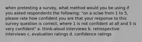 when pretesting a survey, what method would you be using if you asked respondents the following: "on a sclae from 1 to 5, please rate how confident you are that your response to this survey question is correct, where 1 is not confident at all and 5 is very confident" a. think-aloud interviews b. retrospective interviews c. evaluation ratings d. confidence ratings