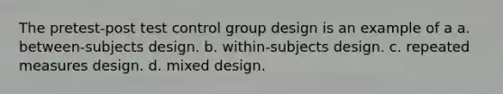 The pretest-post test control group design is an example of a a. between-subjects design. b. within-subjects design. c. repeated measures design. d. mixed design.