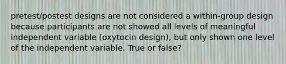 pretest/postest designs are not considered a within-group design because participants are not showed all levels of meaningful independent variable (oxytocin design), but only shown one level of the independent variable. True or false?